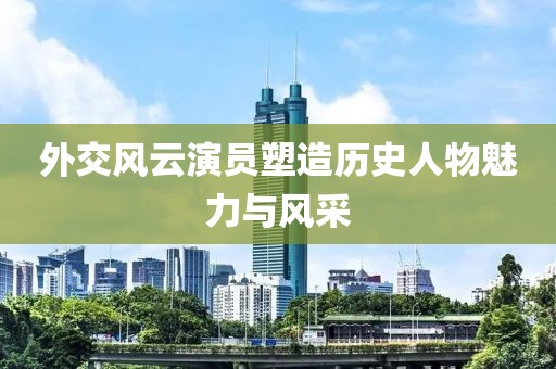 外交風云演員塑造歷史人物魅力與風采
