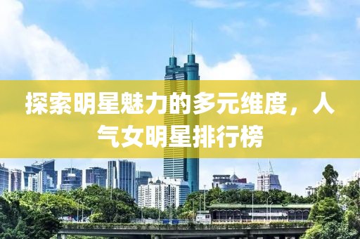 探索明星魅力的多元維度，人氣女明星排行榜