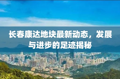 長(zhǎng)春康達(dá)地塊最新動(dòng)態(tài)，發(fā)展與進(jìn)步的足跡揭秘