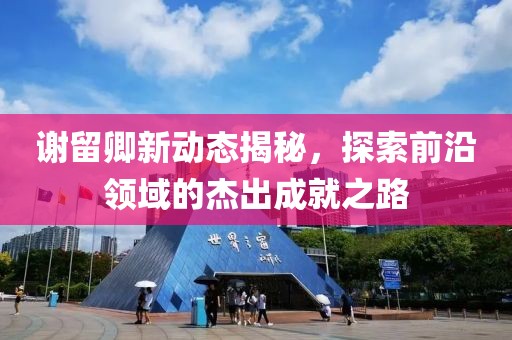謝留卿新動態(tài)揭秘，探索前沿領域的杰出成就之路