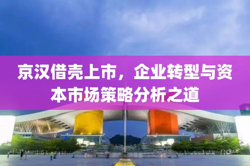 京漢借殼上市，企業(yè)轉型與資本市場策略分析之道