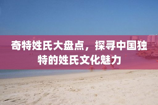 奇特姓氏大盤點，探尋中國獨特的姓氏文化魅力