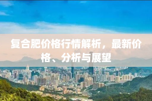 復(fù)合肥價(jià)格行情解析，最新價(jià)格、分析與展望