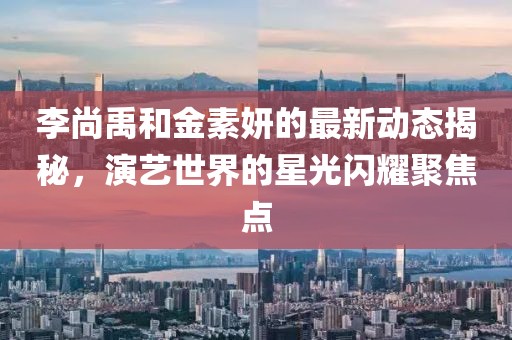 李尚禹和金素妍的最新動(dòng)態(tài)揭秘，演藝世界的星光閃耀聚焦點(diǎn)