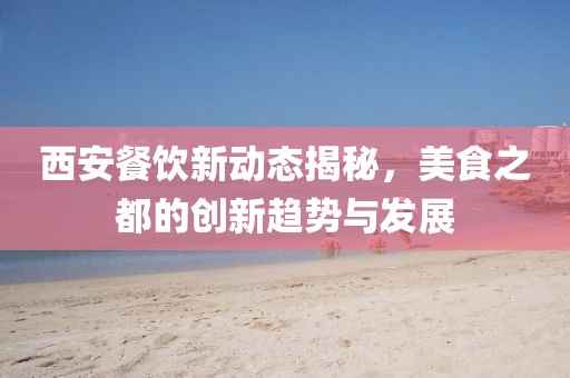 西安餐飲新動態(tài)揭秘，美食之都的創(chuàng)新趨勢與發(fā)展