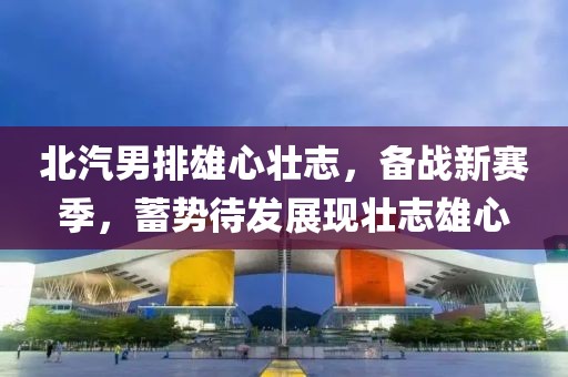 北汽男排雄心壯志，備戰(zhàn)新賽季，蓄勢(shì)待發(fā)展現(xiàn)壯志雄心