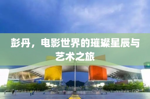 彭丹，電影世界的璀璨星辰與藝術(shù)之旅