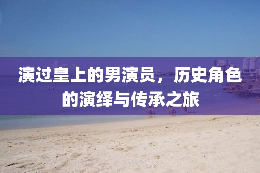演過皇上的男演員，歷史角色的演繹與傳承之旅