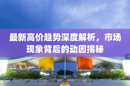 最新高價趨勢深度解析，市場現(xiàn)象背后的動因揭秘