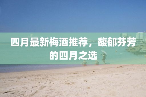 四月最新梅酒推薦，馥郁芬芳的四月之選