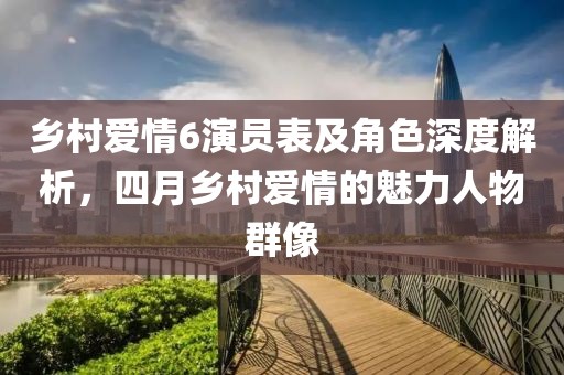 鄉(xiāng)村愛(ài)情6演員表及角色深度解析，四月鄉(xiāng)村愛(ài)情的魅力人物群像
