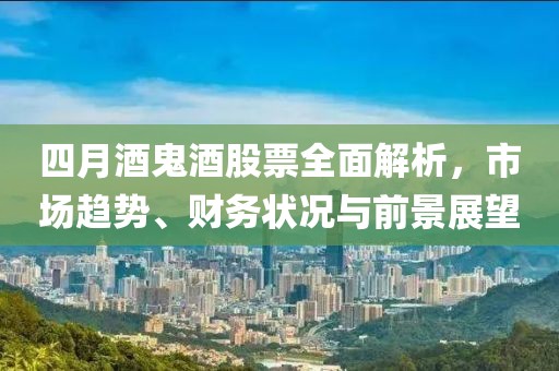 四月酒鬼酒股票全面解析，市場(chǎng)趨勢(shì)、財(cái)務(wù)狀況與前景展望
