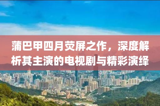 蒲巴甲四月熒屏之作，深度解析其主演的電視劇與精彩演繹