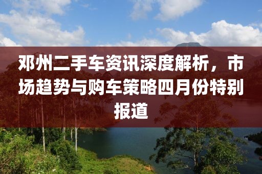 鄧州二手車資訊深度解析，市場趨勢與購車策略四月份特別報道