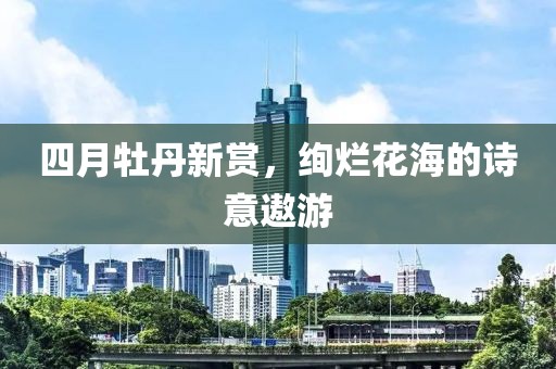 四月牡丹新賞，絢爛花海的詩意遨游