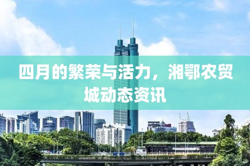 四月的繁榮與活力，湘鄂農(nóng)貿(mào)城動態(tài)資訊
