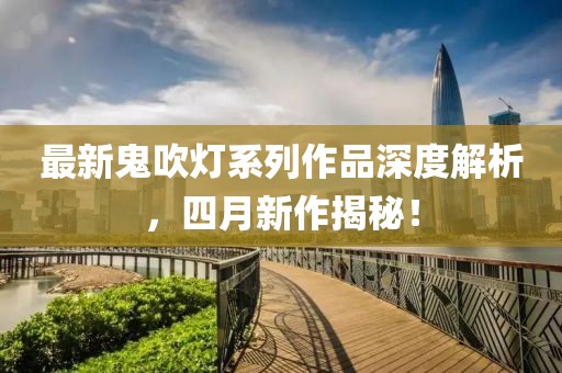 最新鬼吹燈系列作品深度解析，四月新作揭秘！