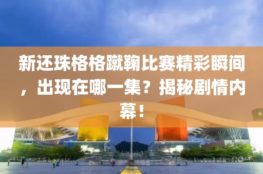 新還珠格格蹴鞠比賽精彩瞬間，出現(xiàn)在哪一集？揭秘劇情內(nèi)幕！