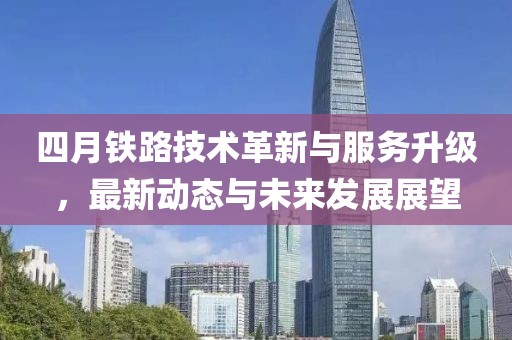 四月鐵路技術(shù)革新與服務(wù)升級(jí)，最新動(dòng)態(tài)與未來(lái)發(fā)展展望