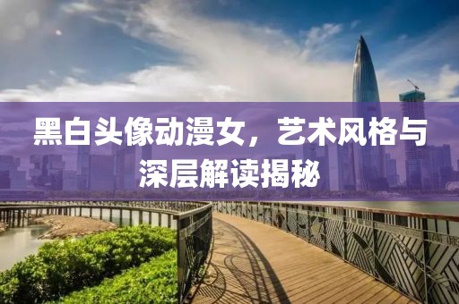黑白頭像動(dòng)漫女，藝術(shù)風(fēng)格與深層解讀揭秘