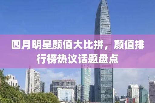 四月明星顏值大比拼，顏值排行榜熱議話題盤(pán)點(diǎn)