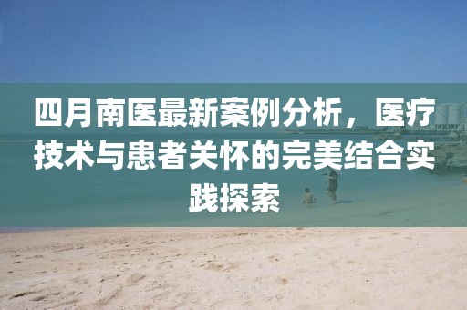 四月南醫(yī)最新案例分析，醫(yī)療技術(shù)與患者關(guān)懷的完美結(jié)合實(shí)踐探索