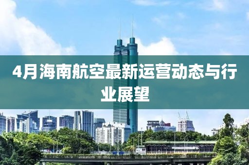 4月海南航空最新運營動態(tài)與行業(yè)展望