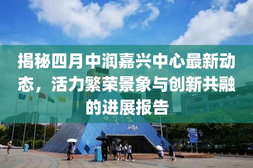 揭秘四月中潤嘉興中心最新動態(tài)，活力繁榮景象與創(chuàng)新共融的進展報告