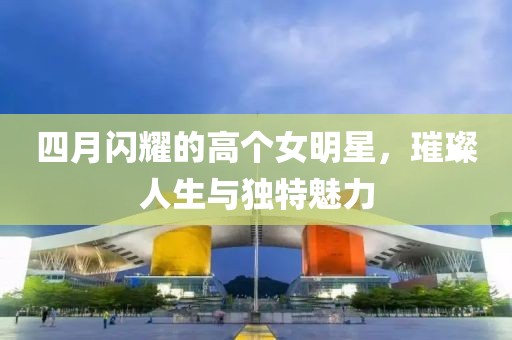 四月閃耀的高個女明星，璀璨人生與獨特魅力