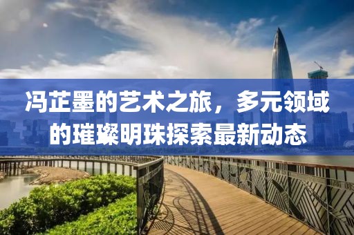 馮芷墨的藝術之旅，多元領域的璀璨明珠探索最新動態(tài)