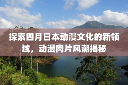 探索四月日本動(dòng)漫文化的新領(lǐng)域，動(dòng)漫肉片風(fēng)潮揭秘