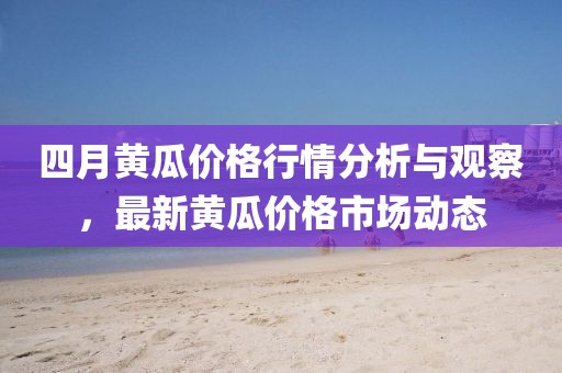 四月黃瓜價(jià)格行情分析與觀察，最新黃瓜價(jià)格市場(chǎng)動(dòng)態(tài)