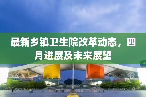 最新鄉(xiāng)鎮(zhèn)衛(wèi)生院改革動(dòng)態(tài)，四月進(jìn)展及未來(lái)展望