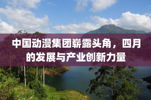 中國動漫集團(tuán)嶄露頭角，四月的發(fā)展與產(chǎn)業(yè)創(chuàng)新力量