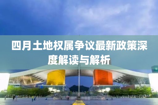 四月土地權(quán)屬爭(zhēng)議最新政策深度解讀與解析