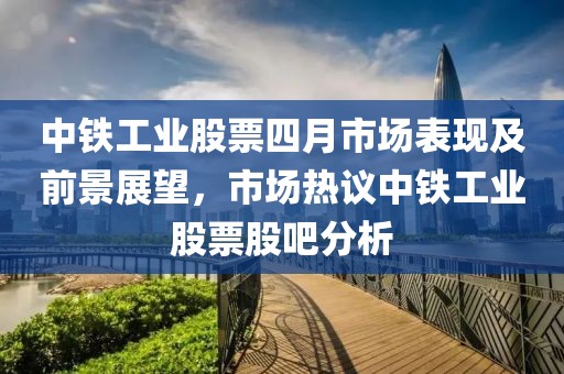 中鐵工業(yè)股票四月市場表現(xiàn)及前景展望，市場熱議中鐵工業(yè)股票股吧分析