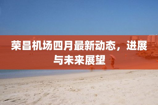 榮昌機(jī)場四月最新動態(tài)，進(jìn)展與未來展望