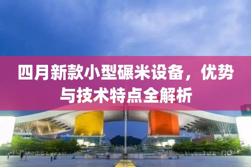 四月新款小型碾米設(shè)備，優(yōu)勢與技術(shù)特點全解析