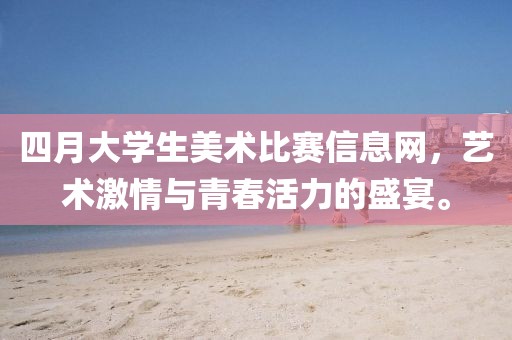 四月大學(xué)生美術(shù)比賽信息網(wǎng)，藝術(shù)激情與青春活力的盛宴。
