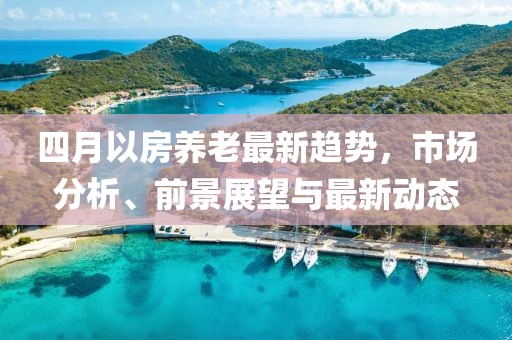 四月以房養(yǎng)老最新趨勢，市場分析、前景展望與最新動態(tài)