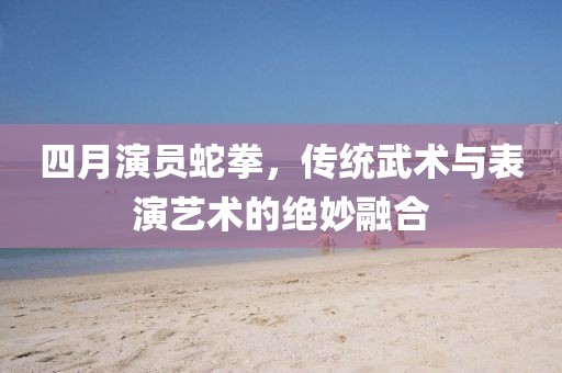 四月演員蛇拳，傳統(tǒng)武術(shù)與表演藝術(shù)的絕妙融合