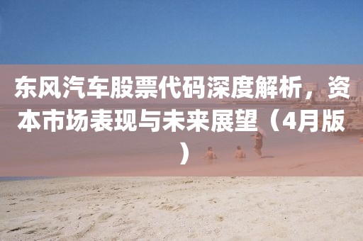 東風(fēng)汽車股票代碼深度解析，資本市場(chǎng)表現(xiàn)與未來(lái)展望（4月版）