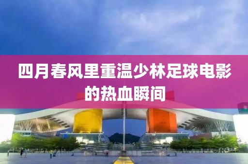 四月春風(fēng)里重溫少林足球電影的熱血瞬間