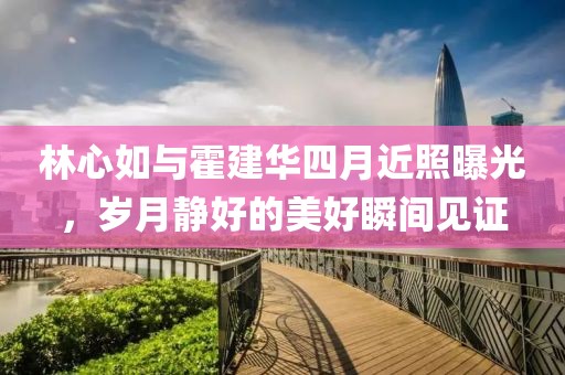 林心如與霍建華四月近照曝光，歲月靜好的美好瞬間見證