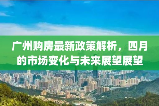 廣州購房最新政策解析，四月的市場變化與未來展望展望