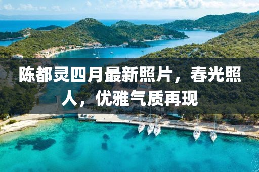 陳都靈四月最新照片，春光照人，優(yōu)雅氣質(zhì)再現(xiàn)