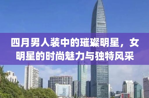 四月男人裝中的璀璨明星，女明星的時(shí)尚魅力與獨(dú)特風(fēng)采