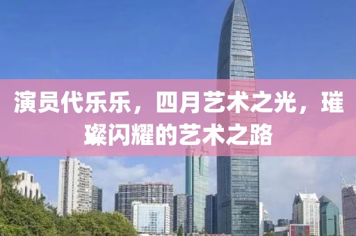 演員代樂樂，四月藝術(shù)之光，璀璨閃耀的藝術(shù)之路
