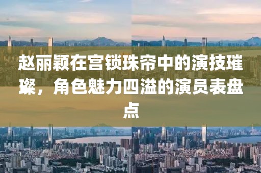 趙麗穎在宮鎖珠簾中的演技璀璨，角色魅力四溢的演員表盤點