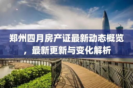 鄭州四月房產(chǎn)證最新動態(tài)概覽，最新更新與變化解析